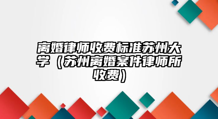 離婚律師收費標準蘇州大學（蘇州離婚案件律師所收費）