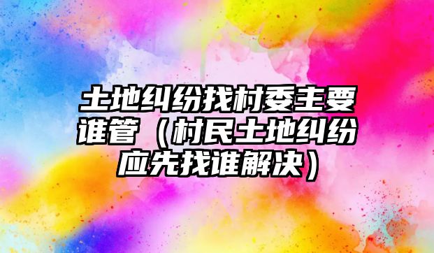 土地糾紛找村委主要誰管（村民土地糾紛應(yīng)先找誰解決）