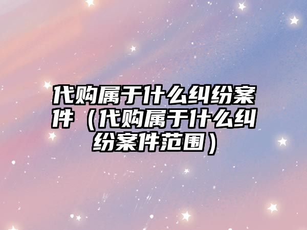 代購屬于什么糾紛案件（代購屬于什么糾紛案件范圍）