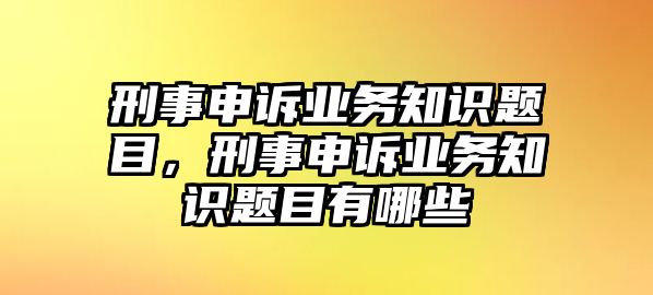 刑事申訴業(yè)務(wù)知識題目，刑事申訴業(yè)務(wù)知識題目有哪些