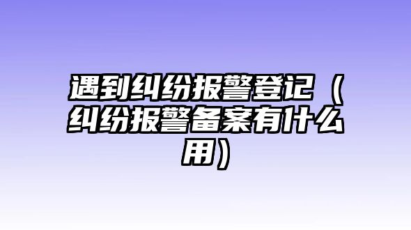 遇到糾紛報警登記（糾紛報警備案有什么用）