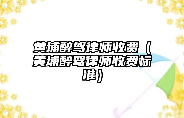 黃埔醉駕律師收費（黃埔醉駕律師收費標準）