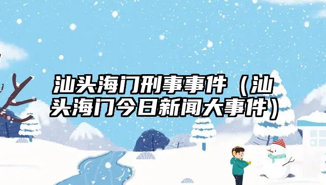 汕頭海門(mén)刑事事件（汕頭海門(mén)今日新聞大事件）