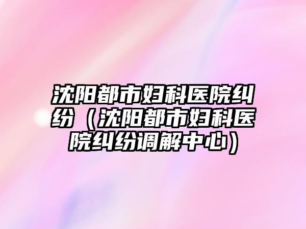 沈陽都市婦科醫院糾紛（沈陽都市婦科醫院糾紛調解中心）