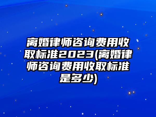 離婚律師咨詢費用收取標準2023(離婚律師咨詢費用收取標準是多少)