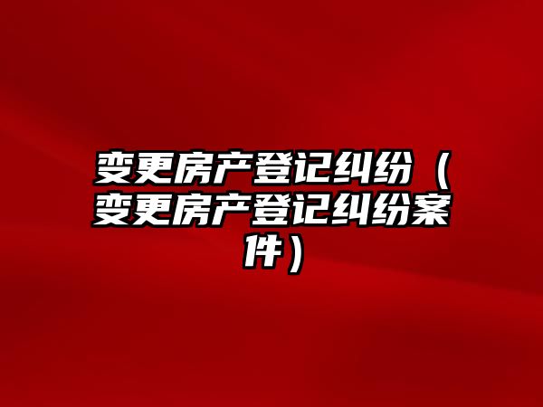 變更房產登記糾紛（變更房產登記糾紛案件）