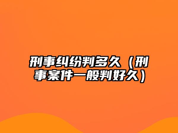 刑事糾紛判多久（刑事案件一般判好久）