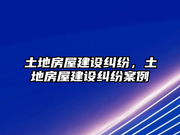 土地房屋建設糾紛，土地房屋建設糾紛案例