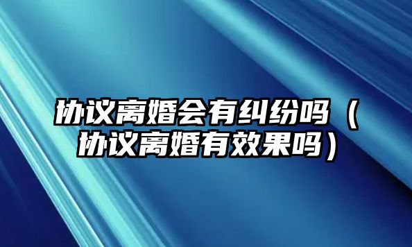 協(xié)議離婚會(huì)有糾紛嗎（協(xié)議離婚有效果嗎）