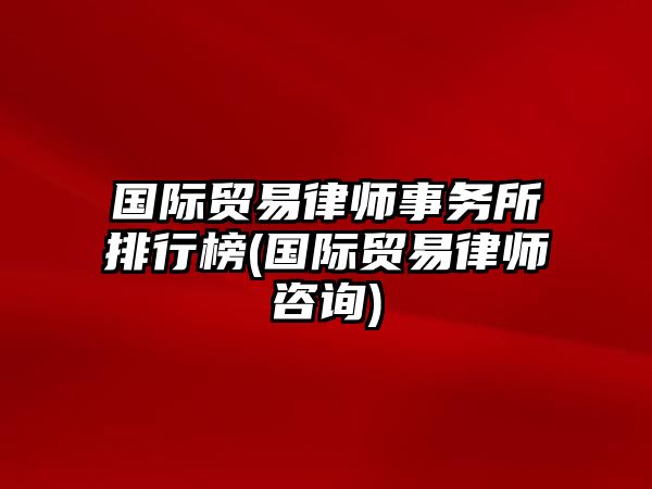 國際貿易律師事務所排行榜(國際貿易律師咨詢)