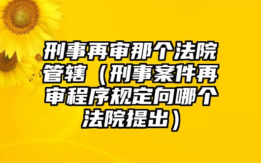 刑事再審那個法院管轄（刑事案件再審程序規(guī)定向哪個法院提出）