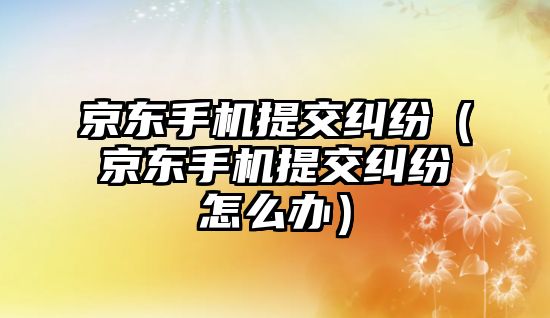 京東手機提交糾紛（京東手機提交糾紛怎么辦）