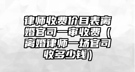 律師收費價目表離婚官司一審收費（離婚律師一場官司收多少錢）