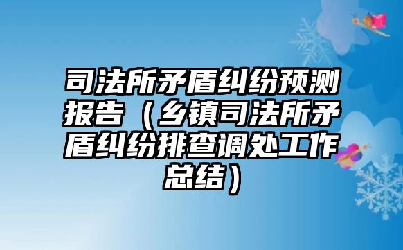 司法所矛盾糾紛預測報告（鄉鎮司法所矛盾糾紛排查調處工作總結）