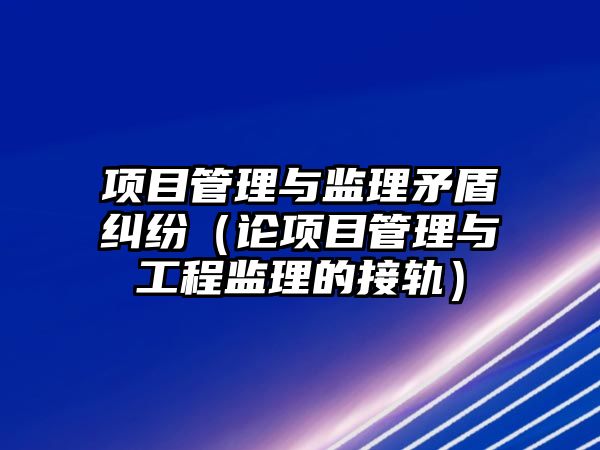 項目管理與監理矛盾糾紛（論項目管理與工程監理的接軌）