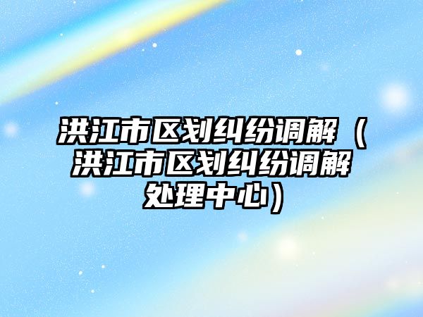 洪江市區劃糾紛調解（洪江市區劃糾紛調解處理中心）