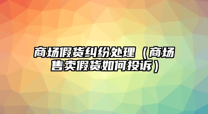 商場假貨糾紛處理（商場售賣假貨如何投訴）