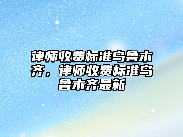 律師收費標準烏魯木齊，律師收費標準烏魯木齊最新