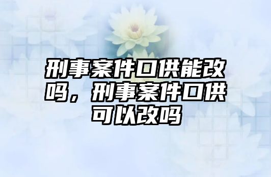 刑事案件口供能改嗎，刑事案件口供可以改嗎