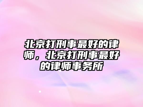 北京打刑事最好的律師，北京打刑事最好的律師事務所