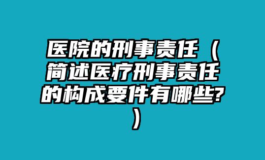 醫院的刑事責任（簡述醫療刑事責任的構成要件有哪些?）