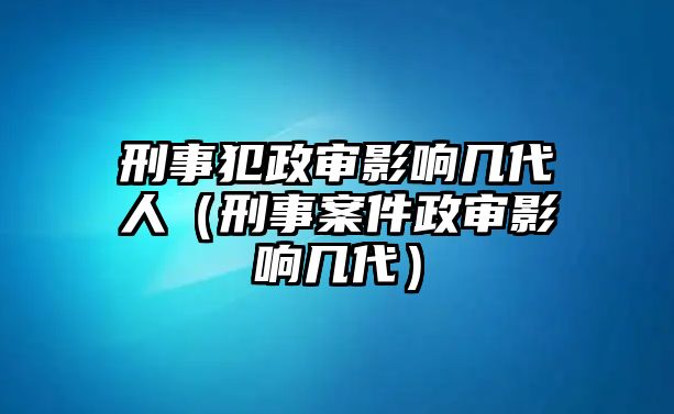 刑事犯政審影響幾代人（刑事案件政審影響幾代）