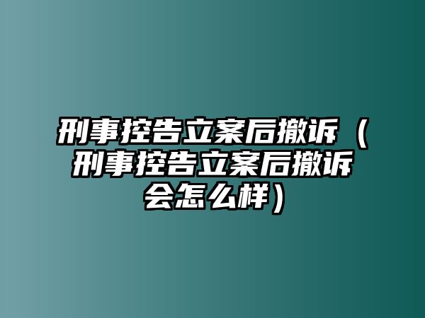 刑事控告立案后撤訴（刑事控告立案后撤訴會怎么樣）