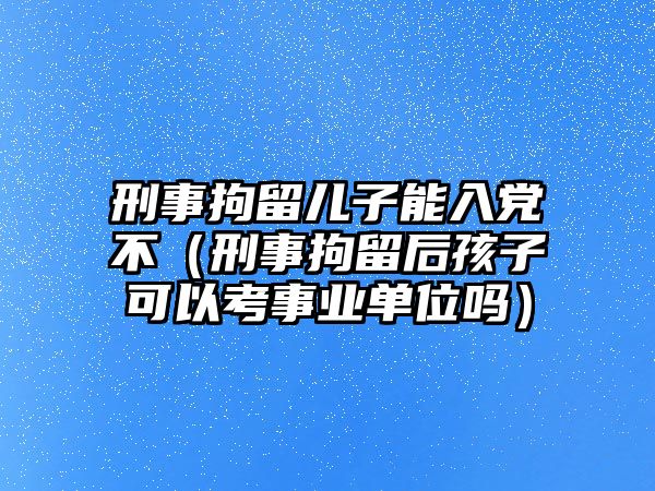 刑事拘留兒子能入黨不（刑事拘留后孩子可以考事業單位嗎）