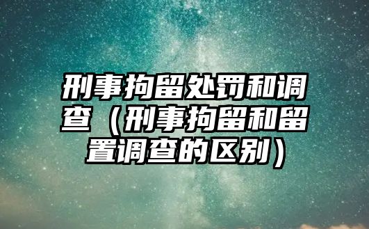 刑事拘留處罰和調查（刑事拘留和留置調查的區別）