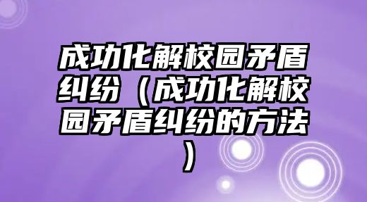 成功化解校園矛盾糾紛（成功化解校園矛盾糾紛的方法）