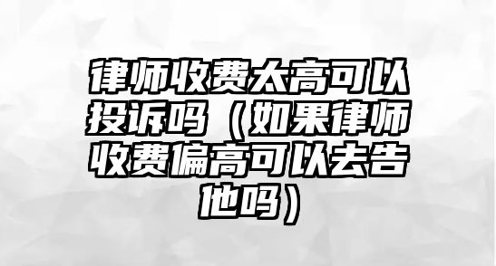 律師收費太高可以投訴嗎（如果律師收費偏高可以去告他嗎）