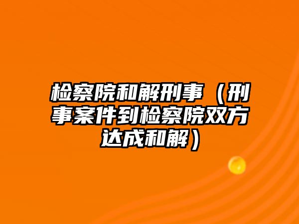 檢察院和解刑事（刑事案件到檢察院雙方達成和解）