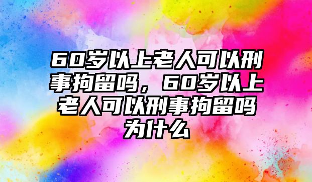 60歲以上老人可以刑事拘留嗎，60歲以上老人可以刑事拘留嗎為什么