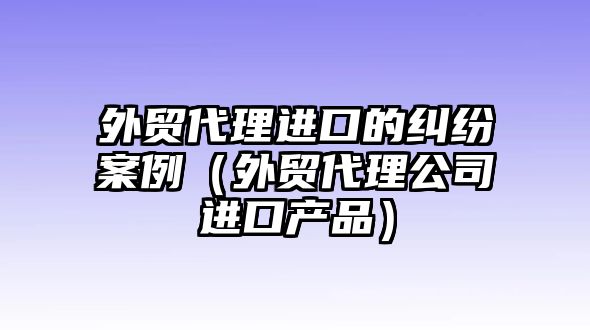 外貿(mào)代理進(jìn)口的糾紛案例（外貿(mào)代理公司進(jìn)口產(chǎn)品）