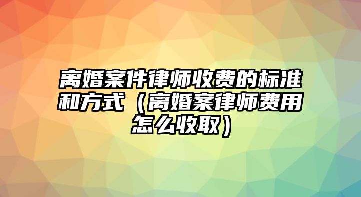 離婚案件律師收費的標準和方式（離婚案律師費用怎么收取）