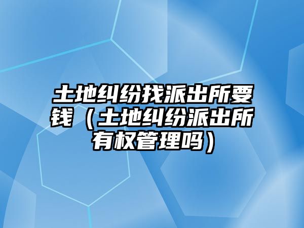 土地糾紛找派出所要錢（土地糾紛派出所有權管理嗎）