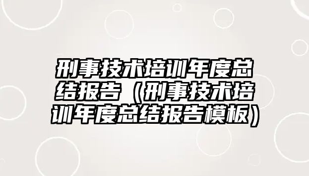 刑事技術培訓年度總結報告（刑事技術培訓年度總結報告模板）