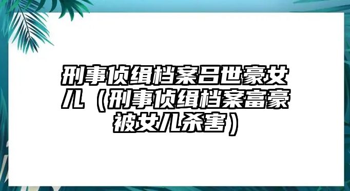 刑事偵緝檔案呂世豪女兒（刑事偵緝檔案富豪被女兒殺害）