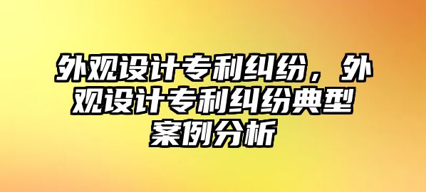 外觀設計專利糾紛，外觀設計專利糾紛典型案例分析