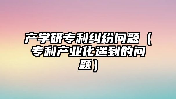 產學研專利糾紛問題（專利產業化遇到的問題）