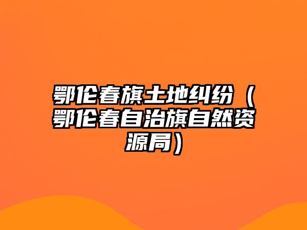 鄂倫春旗土地糾紛（鄂倫春自治旗自然資源局）