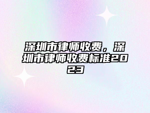 深圳市律師收費，深圳市律師收費標準2023