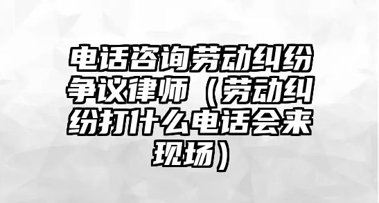 電話咨詢勞動糾紛爭議律師（勞動糾紛打什么電話會來現(xiàn)場）