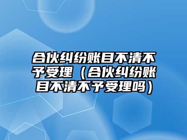 合伙糾紛賬目不清不予受理（合伙糾紛賬目不清不予受理嗎）