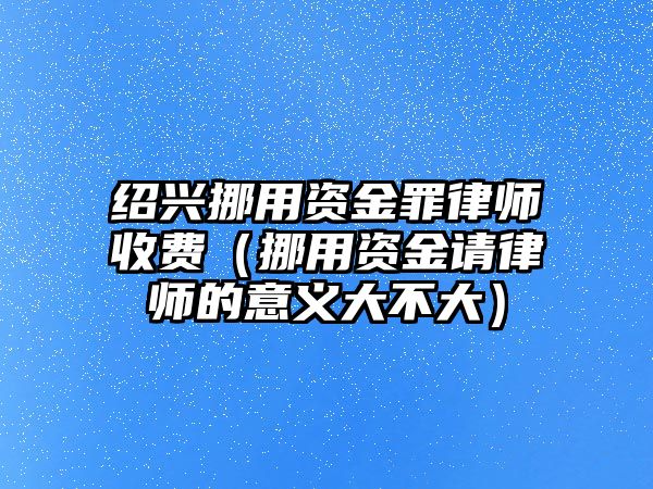 紹興挪用資金罪律師收費(fèi)（挪用資金請律師的意義大不大）