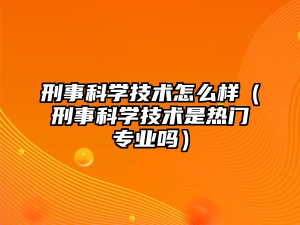 刑事科學技術怎么樣（刑事科學技術是熱門專業嗎）