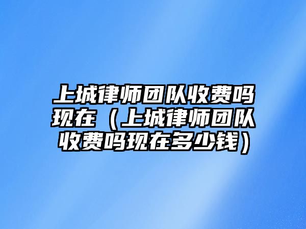 上城律師團隊收費嗎現在（上城律師團隊收費嗎現在多少錢）