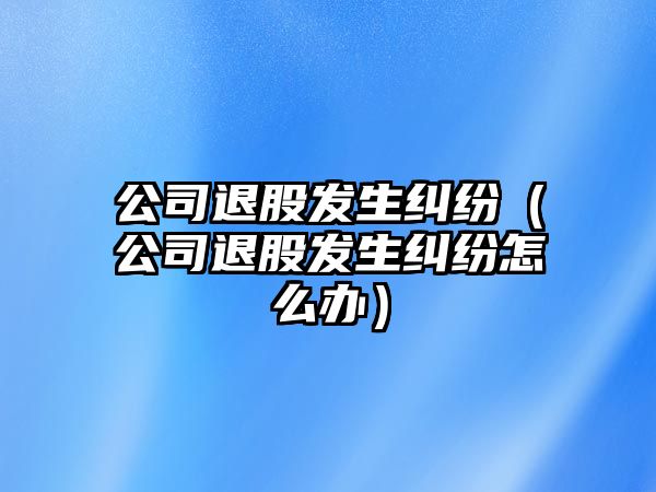 公司退股發(fā)生糾紛（公司退股發(fā)生糾紛怎么辦）