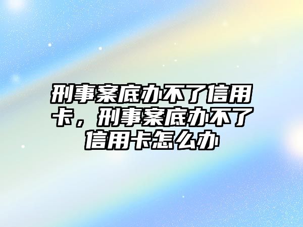 刑事案底辦不了信用卡，刑事案底辦不了信用卡怎么辦