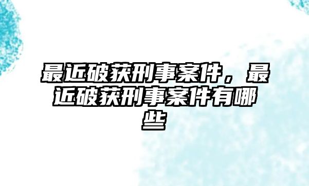 最近破獲刑事案件，最近破獲刑事案件有哪些